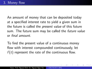 3. Money ﬂow
An amount of money that can be deposited today
at a speciﬁed interest rate to yield a given sum in
the future is called the present value of this future
sum. The future sum may be called the future value
or ﬁnal amount.
To ﬁnd the present value of a continuous money
ﬂow with interest compounded continuously, let
f (t) represent the rate of the continuous ﬂow.
Assoc. Prof. Nguyen Dinh Dr. Nguyen Ngoc Hai CALCULUS 2 (BA)
 