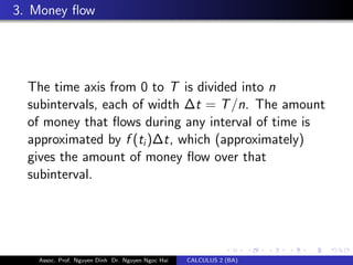 3. Money ﬂow
The time axis from 0 to T is divided into n
subintervals, each of width ∆t = T/n. The amount
of money that ﬂows during any interval of time is
approximated by f (ti)∆t, which (approximately)
gives the amount of money ﬂow over that
subinterval.
Assoc. Prof. Nguyen Dinh Dr. Nguyen Ngoc Hai CALCULUS 2 (BA)
 