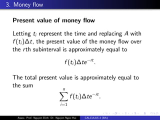 3. Money ﬂow
Present value of money ﬂow
Letting ti represent the time and replacing A with
f (ti)∆t, the present value of the money ﬂow over
the rth subinterval is approximately equal to
f (ti)∆te−rt
.
The total present value is approximately equal to
the sum n
i=1
f (ti)∆te−rt
.
Assoc. Prof. Nguyen Dinh Dr. Nguyen Ngoc Hai CALCULUS 2 (BA)
 