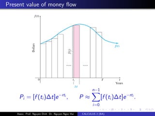 Present value of money ﬂow
Pi = [f (ti)∆t]e−rti
, P ≈
n−1
i=0
[f (ti)∆t]e−rti
.
Assoc. Prof. Nguyen Dinh Dr. Nguyen Ngoc Hai CALCULUS 2 (BA)
 