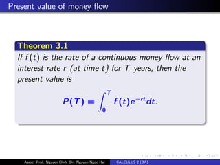 Present value of money ﬂow
Theorem 3.1
If f (t) is the rate of a continuous money ﬂow at an
interest rate r (at time t) for T years, then the
present value is
P(T) =
T
0
f (t)e−rtdt.
Assoc. Prof. Nguyen Dinh Dr. Nguyen Ngoc Hai CALCULUS 2 (BA)
 