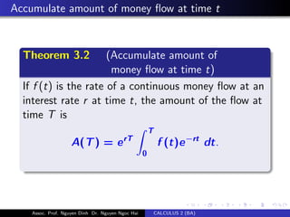 Accumulate amount of money ﬂow at time t
Theorem 3.2 (Accumulate amount of
money ﬂow at time t)
If f (t) is the rate of a continuous money ﬂow at an
interest rate r at time t, the amount of the ﬂow at
time T is
A(T) = erT
T
0
f (t)e−rt dt.
Assoc. Prof. Nguyen Dinh Dr. Nguyen Ngoc Hai CALCULUS 2 (BA)
 