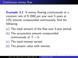 Continuous money ﬂow
Example 3.1 If money ﬂowing continuously at a
constant rate of $ 2000 per year over 5 years at
12% interest compounded continuously, ﬁnd the
following:
(a) The total amount of the ﬂow over 5-year period.
(b) The accumulate amount compounded
continuously at T = 5.
(c) The total interest earned
(d) The present value with interest.
Assoc. Prof. Nguyen Dinh Dr. Nguyen Ngoc Hai CALCULUS 2 (BA)
 