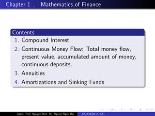 Chapter 1 . Mathematics of Finance
Contents
1. Compound Interest
2. Continuous Money Flow: Total money ﬂow,
present value, accumulated amount of money,
continuous deposits.
3. Annuities
4. Amortizations and Sinking Funds
Assoc. Prof. Nguyen Dinh Dr. Nguyen Ngoc Hai CALCULUS 2 (BA)
 