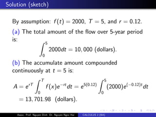 Solution (sketch)
By assumption: f (t) = 2000, T = 5, and r = 0.12.
(a) The total amount of the ﬂow over 5-year period
is:
5
0
2000dt = 10, 000 (dollars).
(b) The accumulate amount compounded
continuously at t = 5 is:
A = erT
T
0
f (x)e−rt
dt = e5(0.12)
5
0
(2000)e(−0.12)t
dt
= 13, 701.98 (dollars).
Assoc. Prof. Nguyen Dinh Dr. Nguyen Ngoc Hai CALCULUS 2 (BA)
 