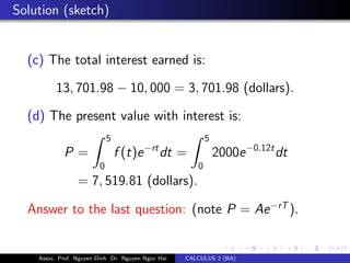 Solution (sketch)
(c) The total interest earned is:
13, 701.98 − 10, 000 = 3, 701.98 (dollars).
(d) The present value with interest is:
P =
5
0
f (t)e−rt
dt =
5
0
2000e−0.12t
dt
= 7, 519.81 (dollars).
Answer to the last question: (note P = Ae−rT
).
Assoc. Prof. Nguyen Dinh Dr. Nguyen Ngoc Hai CALCULUS 2 (BA)
 
