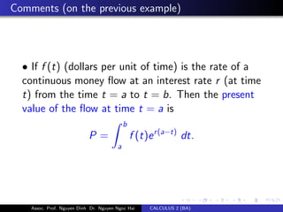 Comments (on the previous example)
• If f (t) (dollars per unit of time) is the rate of a
continuous money ﬂow at an interest rate r (at time
t) from the time t = a to t = b. Then the present
value of the ﬂow at time t = a is
P =
b
a
f (t)er(a−t)
dt.
Assoc. Prof. Nguyen Dinh Dr. Nguyen Ngoc Hai CALCULUS 2 (BA)
 