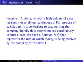 Comments (on money ﬂow)
Imagine: A company with a high volume of sales
receives money almost continuously. For purpose of
calculation, it is convenient to assume that the
company literally does receive money continuously.
In such a case, we have a function f (t) that
represents the rate at which money is being received
by the company at the time t.
Assoc. Prof. Nguyen Dinh Dr. Nguyen Ngoc Hai CALCULUS 2 (BA)
 
