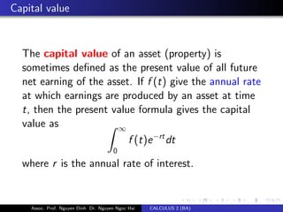 Capital value
The capital value of an asset (property) is
sometimes deﬁned as the present value of all future
net earning of the asset. If f (t) give the annual rate
at which earnings are produced by an asset at time
t, then the present value formula gives the capital
value as ∞
0
f (t)e−rt
dt
where r is the annual rate of interest.
Assoc. Prof. Nguyen Dinh Dr. Nguyen Ngoc Hai CALCULUS 2 (BA)
 