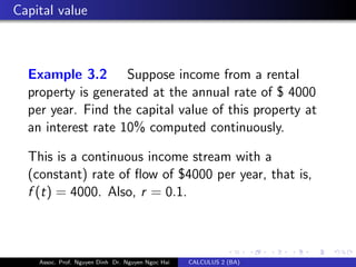 Capital value
Example 3.2 Suppose income from a rental
property is generated at the annual rate of $ 4000
per year. Find the capital value of this property at
an interest rate 10% computed continuously.
This is a continuous income stream with a
(constant) rate of ﬂow of $4000 per year, that is,
f (t) = 4000. Also, r = 0.1.
Assoc. Prof. Nguyen Dinh Dr. Nguyen Ngoc Hai CALCULUS 2 (BA)
 