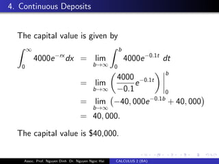 4. Continuous Deposits
The capital value is given by
∞
0
4000e−rx
dx = lim
b→∞
b
0
4000e−0.1t
dt
= lim
b→∞
4000
−0.1
e−0.1t
b
0
= lim
b→∞
−40, 000e−0.1b
+ 40, 000
= 40, 000.
The capital value is $40,000.
Assoc. Prof. Nguyen Dinh Dr. Nguyen Ngoc Hai CALCULUS 2 (BA)
 