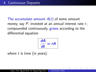 4. Continuous Deposits
The accumulate amount A(t) of some amount
money, say P, invested at an annual interest rate r,
compounded continuously, grows according to the
diﬀerential equation
dA
dt
= rA
where t is time (in years).
Assoc. Prof. Nguyen Dinh Dr. Nguyen Ngoc Hai CALCULUS 2 (BA)
 