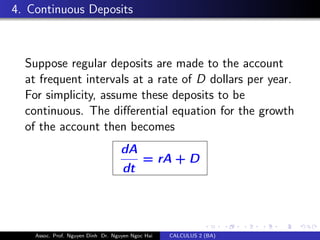 4. Continuous Deposits
Suppose regular deposits are made to the account
at frequent intervals at a rate of D dollars per year.
For simplicity, assume these deposits to be
continuous. The diﬀerential equation for the growth
of the account then becomes
dA
dt
= rA + D
Assoc. Prof. Nguyen Dinh Dr. Nguyen Ngoc Hai CALCULUS 2 (BA)
 
