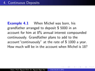 4. Continuous Deposits
Example 4.1 When Michel was born, his
grandfather arranged to deposit $ 5000 in an
account for him at 8% annual interest compounded
continuously. Grandfather plans to add to the
account“continuously” at the rate of $ 1000 a year.
How much will be in the account when Michel is 18?
Assoc. Prof. Nguyen Dinh Dr. Nguyen Ngoc Hai CALCULUS 2 (BA)
 