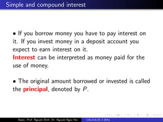 Simple and compound interest
• If you borrow money you have to pay interest on
it. If you invest money in a deposit account you
expect to earn interest on it.
Interest can be interpreted as money paid for the
use of money.
• The original amount borrowed or invested is called
the principal, denoted by P.
Assoc. Prof. Nguyen Dinh Dr. Nguyen Ngoc Hai CALCULUS 2 (BA)
 
