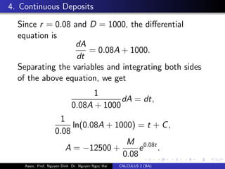 4. Continuous Deposits
Since r = 0.08 and D = 1000, the diﬀerential
equation is
dA
dt
= 0.08A + 1000.
Separating the variables and integrating both sides
of the above equation, we get
1
0.08A + 1000
dA = dt,
1
0.08
ln(0.08A + 1000) = t + C,
A = −12500 +
M
0.08
e0.08t
.
Assoc. Prof. Nguyen Dinh Dr. Nguyen Ngoc Hai CALCULUS 2 (BA)
 
