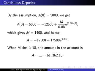 Continuous Deposits
By the assumption, A(0) = 5000, we get
A(0) = 5000 = −12500 +
M
0.08
e(0.08)(0)
,
which gives M = 1400, and hence,
A = −12500 + 17500e0.08t
.
When Michel is 18, the amount in the account is
A = ... = 61, 362.18.
Assoc. Prof. Nguyen Dinh Dr. Nguyen Ngoc Hai CALCULUS 2 (BA)
 