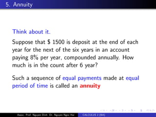5. Annuity
Think about it.
Suppose that $ 1500 is deposit at the end of each
year for the next of the six years in an account
paying 8% per year, compounded annually. How
much is in the count after 6 year?
Such a sequence of equal payments made at equal
period of time is called an annuity
Assoc. Prof. Nguyen Dinh Dr. Nguyen Ngoc Hai CALCULUS 2 (BA)
 