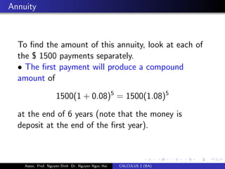 Annuity
To ﬁnd the amount of this annuity, look at each of
the $ 1500 payments separately.
• The ﬁrst payment will produce a compound
amount of
1500(1 + 0.08)5
= 1500(1.08)5
at the end of 6 years (note that the money is
deposit at the end of the ﬁrst year).
Assoc. Prof. Nguyen Dinh Dr. Nguyen Ngoc Hai CALCULUS 2 (BA)
 