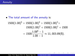 Annuity
• The total amount of the annuity is:
1500(1.08)5
+ 1500(1.08)4
+ 1500(1.08)3
+
1500(1.08)2
+ 1500(1.08)1
+ 1500
= 1500
1.086
− 1
1.08 − 1
≈ 11, 003.89($).
Assoc. Prof. Nguyen Dinh Dr. Nguyen Ngoc Hai CALCULUS 2 (BA)
 