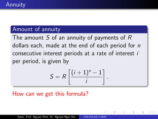 Annuity
Amount of annuity
The amount S of an annuity of payments of R
dollars each, made at the end of each period for n
consecutive interest periods at a rate of interest i
per period, is given by
S = R
(i + 1)n
− 1
i
.
How can we get this formula?
Assoc. Prof. Nguyen Dinh Dr. Nguyen Ngoc Hai CALCULUS 2 (BA)
 