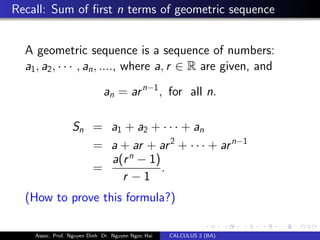 Recall: Sum of ﬁrst n terms of geometric sequence
A geometric sequence is a sequence of numbers:
a1, a2, · · · , an, ...., where a, r ∈ R are given, and
an = arn−1
, for all n.
Sn = a1 + a2 + · · · + an
= a + ar + ar2
+ · · · + arn−1
=
a(rn
− 1)
r − 1
.
(How to prove this formula?)
Assoc. Prof. Nguyen Dinh Dr. Nguyen Ngoc Hai CALCULUS 2 (BA)
 