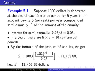 Annuity
Example 5.1 Suppose 1000 dollars is deposited
at the end of each 6-month period for 5 years in an
account paying 6 (percent) per year compounded
semi-annually. Find the amount of the annuity.
• Interest for semi-annually: 0.06/2 = 0.03.
• In 5 years, there are 5 × 2 = 10 semiannual
periods.
• By the formula of the amount of annuity, we get
S = 1000
(1.03)10
− 1
0.03
= 11, 463.88,
i.e., S = 11, 463.88 dollars.
Assoc. Prof. Nguyen Dinh Dr. Nguyen Ngoc Hai CALCULUS 2 (BA)
 