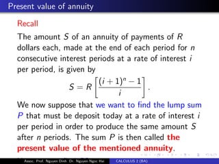 Present value of annuity
Recall
The amount S of an annuity of payments of R
dollars each, made at the end of each period for n
consecutive interest periods at a rate of interest i
per period, is given by
S = R
(i + 1)n
− 1
i
.
We now suppose that we want to ﬁnd the lump sum
P that must be deposit today at a rate of interest i
per period in order to produce the same amount S
after n periods. The sum P is then called the
present value of the mentioned annuity.
How can we ﬁnd P?Assoc. Prof. Nguyen Dinh Dr. Nguyen Ngoc Hai CALCULUS 2 (BA)
 