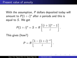 Present value of annuity
With the assumption, P dollars deposited today will
amount to P(1 + i)n
after n periods and this is
equal to S. We get
P(1 + i)n
= S = R
(i + 1)n
− 1
i
.
This gives (how?)
P = R
1 − (1 + i)−n
i
.
Assoc. Prof. Nguyen Dinh Dr. Nguyen Ngoc Hai CALCULUS 2 (BA)
 