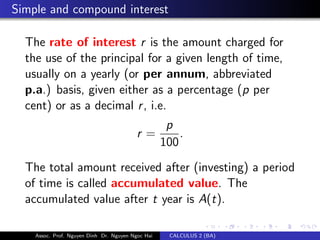 Simple and compound interest
The rate of interest r is the amount charged for
the use of the principal for a given length of time,
usually on a yearly (or per annum, abbreviated
p.a.) basis, given either as a percentage (p per
cent) or as a decimal r, i.e.
r =
p
100
.
The total amount received after (investing) a period
of time is called accumulated value. The
accumulated value after t year is A(t).
Assoc. Prof. Nguyen Dinh Dr. Nguyen Ngoc Hai CALCULUS 2 (BA)
 