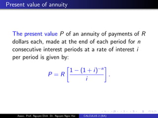 Present value of annuity
The present value P of an annuity of payments of R
dollars each, made at the end of each period for n
consecutive interest periods at a rate of interest i
per period is given by:
P = R
1 − (1 + i)−n
i
.
Assoc. Prof. Nguyen Dinh Dr. Nguyen Ngoc Hai CALCULUS 2 (BA)
 