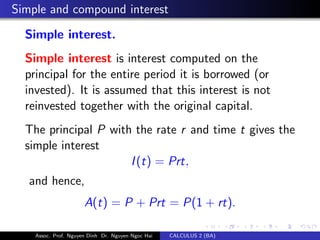 Simple and compound interest
Simple interest.
Simple interest is interest computed on the
principal for the entire period it is borrowed (or
invested). It is assumed that this interest is not
reinvested together with the original capital.
The principal P with the rate r and time t gives the
simple interest
I(t) = Prt,
and hence,
A(t) = P + Prt = P(1 + rt).
Assoc. Prof. Nguyen Dinh Dr. Nguyen Ngoc Hai CALCULUS 2 (BA)
 