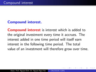 Compound interest
Compound interest.
Compound interest is interest which is added to
the original investment every time it accrues. The
interest added in one time period will itself earn
interest in the following time period. The total
value of an investment will therefore grow over time.
Assoc. Prof. Nguyen Dinh Dr. Nguyen Ngoc Hai CALCULUS 2 (BA)
 