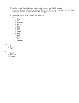 7. In what way did this activity help you (or not) to improve your English language?
I practiced grammar with tense consistency. The activity helped me for getting better in writing
and how to answer in possible situations that can happen in the real life.
8. Attach the answers to the exercises you completed:
A.
1. Told
2. Are
3. Memorize
4. Recite
5. Have
6. Had
7. Was
8. Arrived
9. Had
10. Had
11. Was
12. Returned
13. Organized
B.
1. Is
2. Appears
C.
1. Cried
2. Rounded
3. Touched
 
