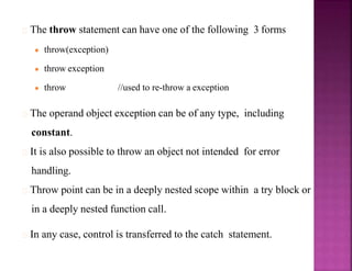 The throw statement can have one of the following 3 forms
● throw(exception)
● throw exception
● throw //used to re-throw a exception
The operand object exception can be of any type, including
constant.
It is also possible to throw an object not intended for error
handling.
Throw point can be in a deeply nested scope within a try block or
in a deeply nested function call.
In any case, control is transferred to the catch statement.
 