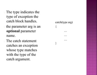 The type indicates the
type of exception the
catch block handles.
the parameter arg is an
optional parameter
name.
The catch statement
catches an exception
whose type matches
with the type of the
catch argument.
catch(type arg)
{
…
…
…
}
 