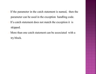 If the parameter in the catch statement is named, then the
parameter can be used in the exception handling code.
If a catch statement does not match the exception it is
skipped.
More than one catch statement can be associated with a
try block.
 