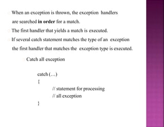 When an exception is thrown, the exception handlers
are searched in order for a match.
The first handler that yields a match is executed.
If several catch statement matches the type of an exception
the first handler that matches the exception type is executed.
Catch all exception
catch (…)
{
// statement for processing
// all exception
}
 