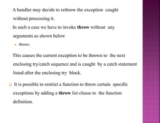 A handler may decide to rethrow the exception caught
without processing it.
In such a case we have to invoke throw without any
arguments as shown below
● throw;
This causes the current exception to be thrown to the next
enclosing try/catch sequence and is caught by a catch statement
listed after the enclosing try block.
 It is possible to restrict a function to throw certain specific
exceptions by adding a throw list clause to the function
definition.
 