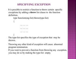 It is possible to restrict a function to throw certain specific
exceptions by adding a throw list clause to the function
definition.
type function(arg-list) throw(type-list)
{
… … …
… … …
… … …
}
The type-list specifies the type of exception that may be
thrown.
Throwing any other kind of exception will cause abnormal
program termination.
If you want to prevent a function from throwing any exception,
you may do so by making the type-list empty.
 