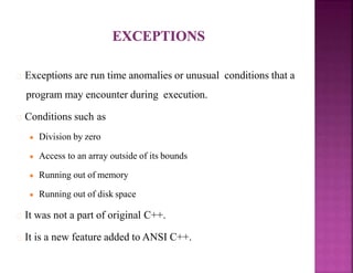 Exceptions are run time anomalies or unusual conditions that a
program may encounter during execution.
Conditions such as
● Division by zero
● Access to an array outside of its bounds
● Running out of memory
● Running out of disk space
It was not a part of original C++.
It is a new feature added to ANSI C++.
 