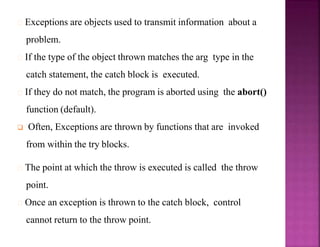 Exceptions are objects used to transmit information about a
problem.
If the type of the object thrown matches the arg type in the
catch statement, the catch block is executed.
If they do not match, the program is aborted using the abort()
function (default).
 Often, Exceptions are thrown by functions that are invoked
from within the try blocks.
The point at which the throw is executed is called the throw
point.
Once an exception is thrown to the catch block, control
cannot return to the throw point.
 