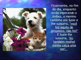  Finalmente, no fim do dia, enquanto estão esperando o ônibus, o menino caminha até Susie e lhe sussurra,  "você fez aquilo de  propósito, não foi?"  E Susie lhe sussurra,  "eu também molhei minha calça uma vez".    
