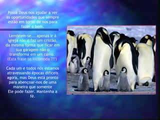 Possa Deus nos ajudar a ver as oportunidades que sempre estão em torno de nós para fazer o bem.   Lembrem-se... apenas ir à igreja não o faz um cristão, da mesma forma que ficar em sua garagem não o transforma em um carro.  (Esta frase te incomoda ???)   Cada um e todos nós estamos atravessando épocas difíceis agora, mas Deus está pronto para abençoar-nos de uma maneira que somente Ele pode fazer. Mantenha a fé. 