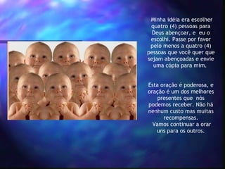   Minha idéia era escolher quatro (4) pessoas para Deus abençoar, e  eu o escolhi. Passe por favor pelo menos a quatro (4) pessoas que você quer que sejam abençoadas e envie uma cópia para mim.    Esta oração é poderosa, e oração é um dos melhores presentes que  nós podemos receber. Não há nenhum custo mas muitas recompensas.  Vamos continuar a orar uns para os outros. 