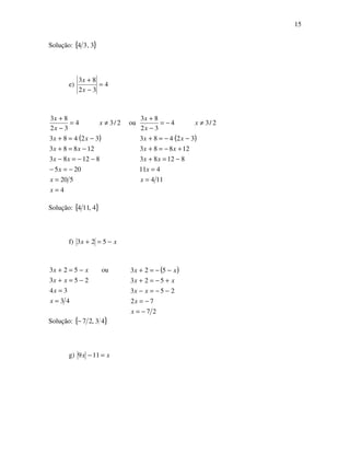 15
Solução: { }3,34
e) 4
32
83
=
−
+
x
x
( )
4
520
205
81283
12883
32483
ou2/34
32
83
=
=
−=−
−−=−
−=+
−=+
≠=
−
+
x
x
x
xx
xx
xx
x
x
x
( )
114
411
81283
12883
32483
2/34
32
83
=
=
−=+
+−=+
−−=+
≠−=
−
+
x
x
xx
xx
xx
x
x
x
Solução: { }4,114
f) xx −=+ 523
43
34
253
ou523
=
=
−=+
−=+
x
x
xx
xx ( )
27
72
253
523
523
−=
−=
−−=−
+−=+
−−=+
x
x
xx
xx
xx
Solução: { }43,27−
g) xx =− 119
 
