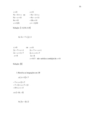 16
811
118
119
ou119
0
=
=
=−
=−
>
x
x
xx
xx
x
1011
1110
119
119
0
−=
=−
=−−
=−−
<
x
x
xx
xx
x
Solução: { }811,1011−
h) 172 +=− xx
8
712
172
ou0
=
+=−
+=−
>
x
xx
xx
x
0decondiçãoasatisfaznão3/8
83
712
172
0
<=
=
+=+
+−=−
<
xx
x
xx
xx
x
Solução: { }8
3. Resolva as inequações em IR
a) 712 <+x
519
127127
7127
−<<−
−<<−−
<+<−
x
x
x
( )5,19 −−∈x
b) 243 ≤−x
 