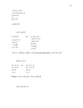 17
2
3
2
632
42342
2432
≤≤
≤≤
+≤≤+−
≤−≤−
x
x
x
x
[ ]2,32∈x
c) 965 ≥− x
965 ≥− x ou 965 −≤− x
32
64
46
596
−≤
≥−
≥−
−≥−
x
x
x
x
37
614
146
146
596
≥
≥
≥
−≤−
−−≤−
x
x
x
x
x
( ]32, −∞−∈x ou [ )∞+∈ ,37x ou, de forma equivalente, ( )37,32−∉x
d) 352 >−x
352 >−x ou 352 −<−x
4
82
532
>
>
+>
x
x
x
1
22
532
<
<
+−<
x
x
x
Solução: ( ) ( )∞+∪∞−∈ ,41,x ou [ ]4,1∉x
e) xx −<+ 426
 