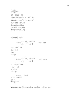 19
( )
( )( ) 09719
01711427
9302516112196
93025428494
35272
2
1
35
27
2
22
22
≤−−
≤+−
++≤+−
++≤+−
+≤−
≤
+
−
xx
xx
xxxx
xxxx
xx
x
x
0)7/9)(19(7 ≤−− xx
Solução: [ ]19,79∈x
i) 421 ≥++− xx
1° caso:
1
01
≥
≥−
x
x
e
2
02
−≥
≥+
x
x
isto é 1≥x
23
32
412
421
≥
≥
≥+
≥++−
x
x
x
xx
2° caso:
1
01
<
<−
x
x
e
2
02
−<
<+
x
x
isto é 2−<x
25
52
412
421
−≤
≥−
≥−−
≥−−+−
x
x
x
xx
3° caso: 12 <≤− x
43
421
≥
≥+++− xx
Solução : 0/
Resultado Final: [ ) ( ]25,,23 −∞−∪∞+ ou ( )23,25−∉x
 