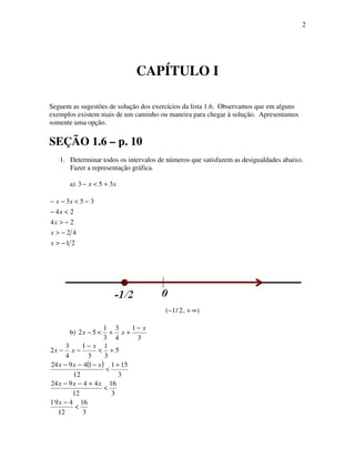 2
CAPÍTULO I
Seguem as sugestões de solução dos exercícios da lista 1.6. Observamos que em alguns
exemplos existem mais de um caminho ou maneira para chegar à solução. Apresentamos
somente uma opção.
SEÇÃO 1.6 – p. 10
1. Determinar todos os intervalos de números que satisfazem as desigualdades abaixo.
Fazer a representação gráfica.
a) xx 353 +<−
21
42
24
24
353
−>
−>
−>
<−
−<−−
x
x
x
x
xx
),2/1( ∞+−
b)
3
1
4
3
3
1
52
x
xx
−
++<−
( )
3
16
12
491
3
16
12
44924
3
151
12
14924
5
3
1
3
1
4
3
2
<
−
<
+−−
+
<
−−−
+<
−
−−
x
xxx
xxx
x
xx
 
